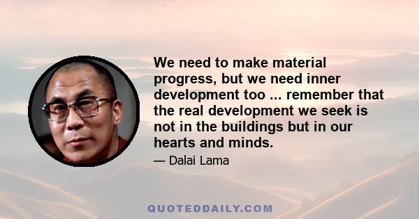 We need to make material progress, but we need inner development too ... remember that the real development we seek is not in the buildings but in our hearts and minds.