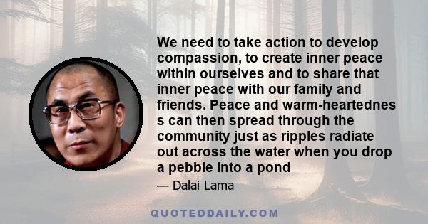 We need to take action to develop compassion, to create inner peace within ourselves and to share that inner peace with our family and friends. Peace and warm-heartednes s can then spread through the community just as