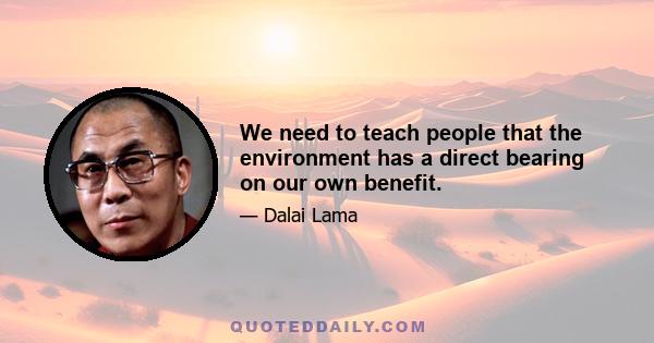 We need to teach people that the environment has a direct bearing on our own benefit.