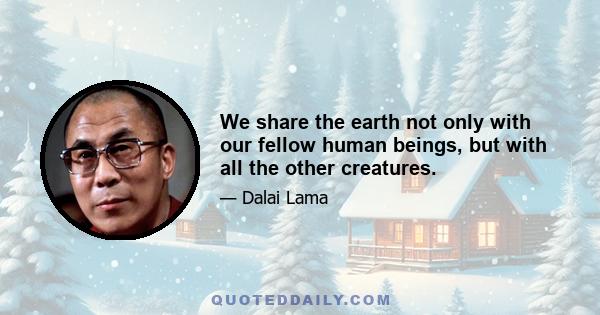 We share the earth not only with our fellow human beings, but with all the other creatures.