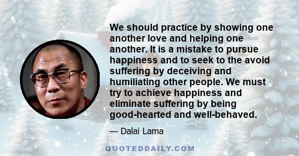 We should practice by showing one another love and helping one another. It is a mistake to pursue happiness and to seek to the avoid suffering by deceiving and humiliating other people. We must try to achieve happiness