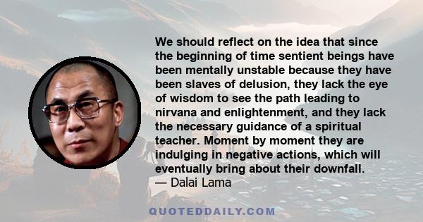 We should reflect on the idea that since the beginning of time sentient beings have been mentally unstable because they have been slaves of delusion, they lack the eye of wisdom to see the path leading to nirvana and