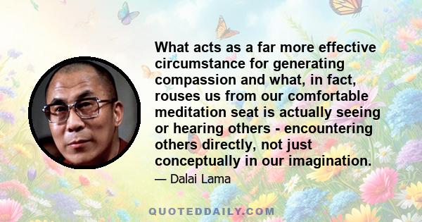 What acts as a far more effective circumstance for generating compassion and what, in fact, rouses us from our comfortable meditation seat is actually seeing or hearing others - encountering others directly, not just