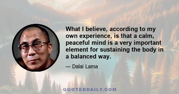 What I believe, according to my own experience, is that a calm, peaceful mind is a very important element for sustaining the body in a balanced way.