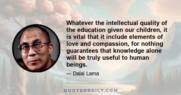 Whatever the intellectual quality of the education given our children, it is vital that it include elements of love and compassion, for nothing guarantees that knowledge alone will be truly useful to human beings.