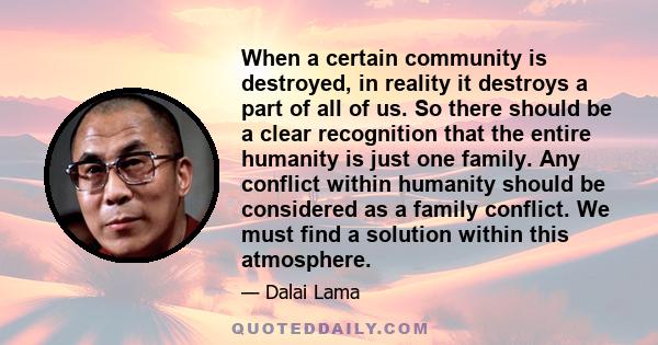 When a certain community is destroyed, in reality it destroys a part of all of us. So there should be a clear recognition that the entire humanity is just one family. Any conflict within humanity should be considered as 