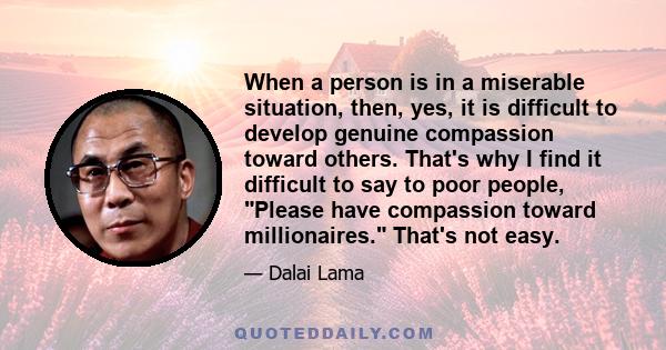 When a person is in a miserable situation, then, yes, it is difficult to develop genuine compassion toward others. That's why I find it difficult to say to poor people, Please have compassion toward millionaires. That's 