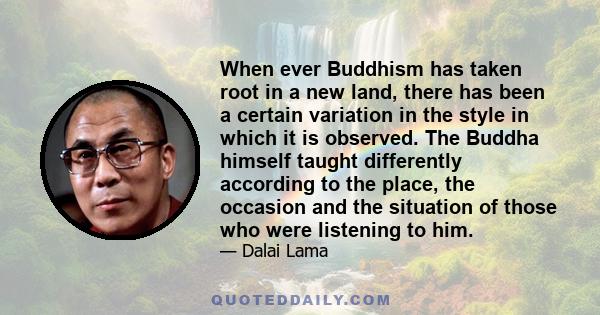 When ever Buddhism has taken root in a new land, there has been a certain variation in the style in which it is observed. The Buddha himself taught differently according to the place, the occasion and the situation of