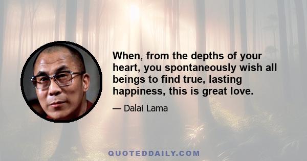 When, from the depths of your heart, you spontaneously wish all beings to find true, lasting happiness, this is great love.