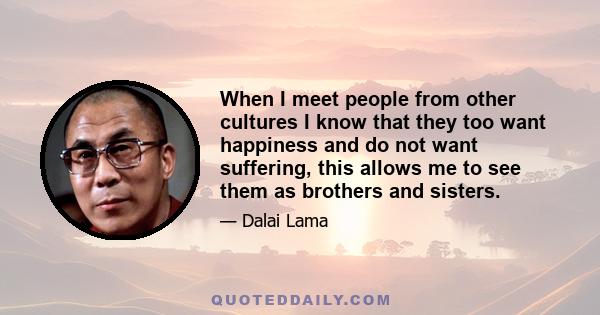 When I meet people from other cultures I know that they too want happiness and do not want suffering, this allows me to see them as brothers and sisters.