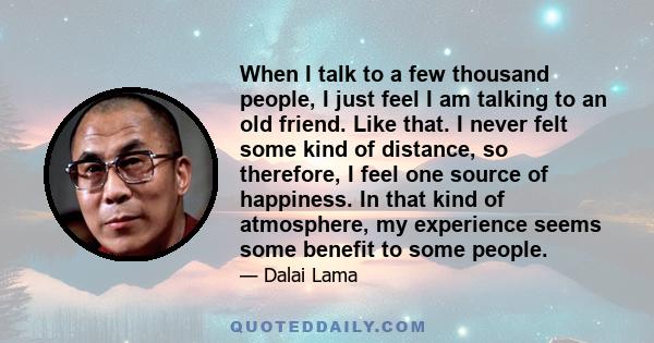 When I talk to a few thousand people, I just feel I am talking to an old friend. Like that. I never felt some kind of distance, so therefore, I feel one source of happiness. In that kind of atmosphere, my experience