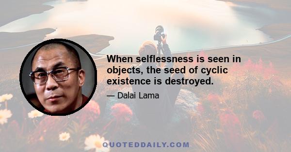 When selflessness is seen in objects, the seed of cyclic existence is destroyed.