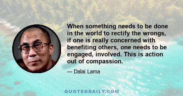 When something needs to be done in the world to rectify the wrongs, if one is really concerned with benefiting others, one needs to be engaged, involved. This is action out of compassion.