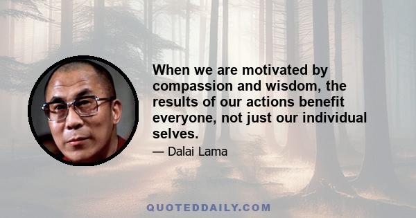 When we are motivated by compassion and wisdom, the results of our actions benefit everyone, not just our individual selves or some immediate convenience. When we are able to recognize and forgive ignorant actions of