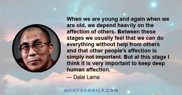 When we are young and again when we are old, we depend heavily on the affection of others. Between these stages we usually feel that we can do everything without help from others and that other people's affection is