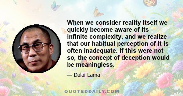 When we consider reality itself we quickly become aware of its infinite complexity, and we realize that our habitual perception of it is often inadequate. If this were not so, the concept of deception would be