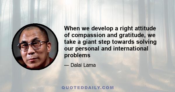 When we develop a right attitude of compassion and gratitude, we take a giant step towards solving our personal and international problems