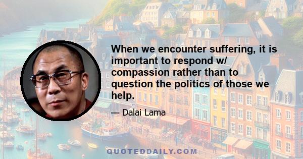 When we encounter suffering, it is important to respond w/ compassion rather than to question the politics of those we help.