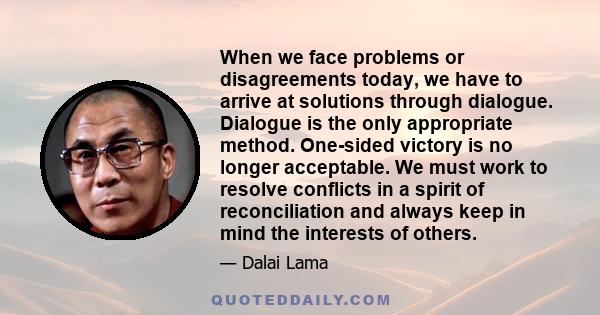 When we face problems or disagreements today, we have to arrive at solutions through dialogue. Dialogue is the only appropriate method. One-sided victory is no longer acceptable. We must work to resolve conflicts in a