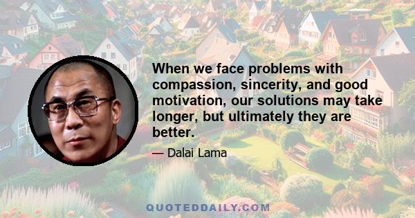 When we face problems with compassion, sincerity, and good motivation, our solutions may take longer, but ultimately they are better.