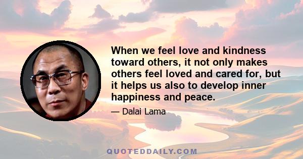 When we feel love and kindness toward others, it not only makes others feel loved and cared for, but it helps us also to develop inner happiness and peace.