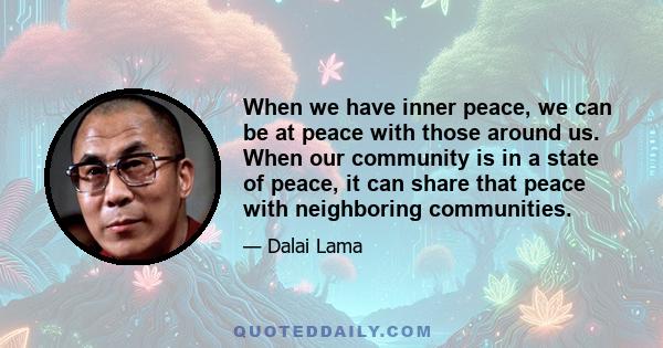 When we have inner peace, we can be at peace with those around us. When our community is in a state of peace, it can share that peace with neighboring communities.