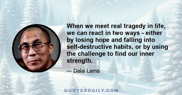 When we meet real tragedy in life, we can react in two ways - either by losing hope and falling into self-destructive habits, or by using the challenge to find our inner strength.