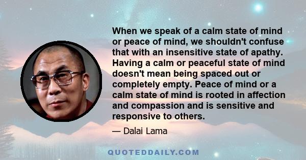 When we speak of a calm state of mind or peace of mind, we shouldn't confuse that with an insensitive state of apathy. Having a calm or peaceful state of mind doesn't mean being spaced out or completely empty. Peace of