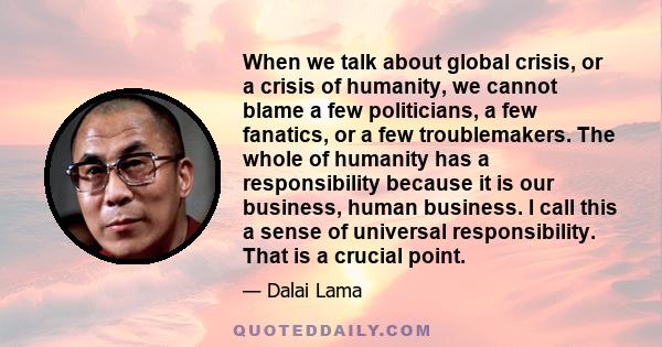 When we talk about global crisis, or a crisis of humanity, we cannot blame a few politicians, a few fanatics, or a few troublemakers. The whole of humanity has a responsibility because it is our business, human