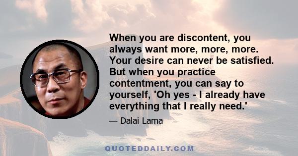 When you are discontent, you always want more, more, more. Your desire can never be satisfied. But when you practice contentment, you can say to yourself, 'Oh yes - I already have everything that I really need.'