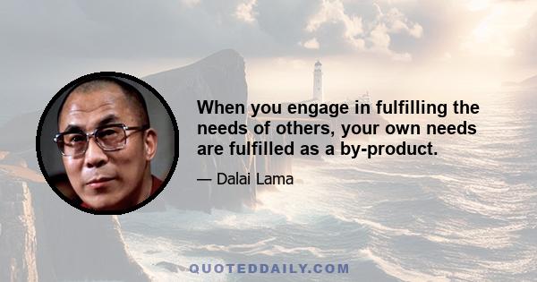 When you engage in fulfilling the needs of others, your own needs are fulfilled as a by-product.