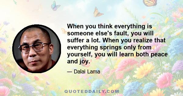 When you think everything is someone else's fault, you will suffer a lot. When you realize that everything springs only from yourself, you will learn both peace and joy.