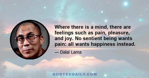 Where there is a mind, there are feelings such as pain, pleasure, and joy. No sentient being wants pain: all wants happiness instead.