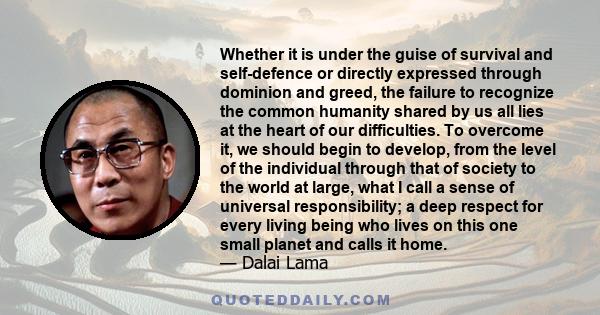 Whether it is under the guise of survival and self-defence or directly expressed through dominion and greed, the failure to recognize the common humanity shared by us all lies at the heart of our difficulties. To