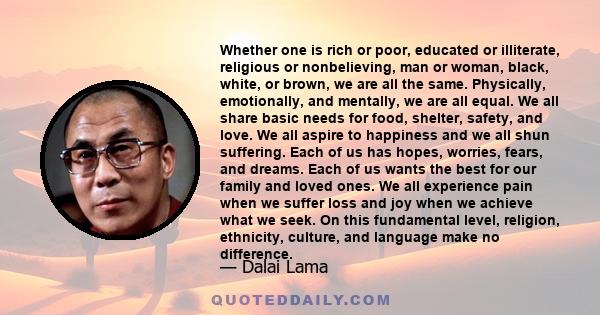 Whether one is rich or poor, educated or illiterate, religious or nonbelieving, man or woman, black, white, or brown, we are all the same. Physically, emotionally, and mentally, we are all equal. We all share basic