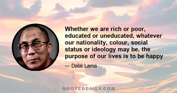 Whether we are rich or poor, educated or uneducated, whatever our nationality, colour, social status or ideology may be, the purpose of our lives is to be happy