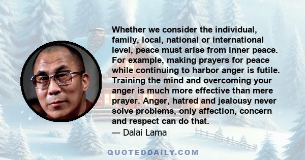 Whether we consider the individual, family, local, national or international level, peace must arise from inner peace. For example, making prayers for peace while continuing to harbor anger is futile. Training the mind