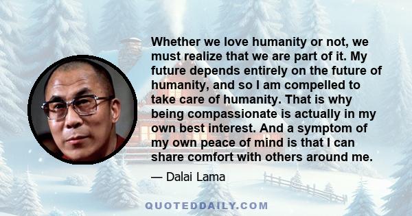 Whether we love humanity or not, we must realize that we are part of it. My future depends entirely on the future of humanity, and so I am compelled to take care of humanity. That is why being compassionate is actually