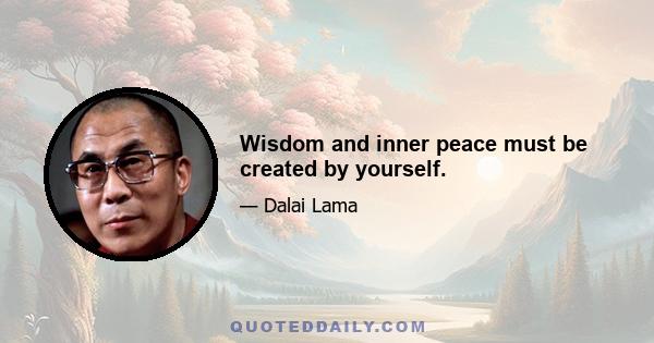 Wisdom and inner peace must be created by yourself.