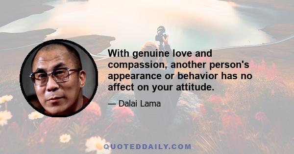 With genuine love and compassion, another person's appearance or behavior has no affect on your attitude.