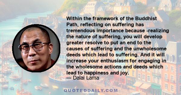 Within the framework of the Buddhist Path, reflecting on suffering has tremendous importance because -realizing the nature of suffering, you will develop greater resolve to put an end to the causes of suffering and the