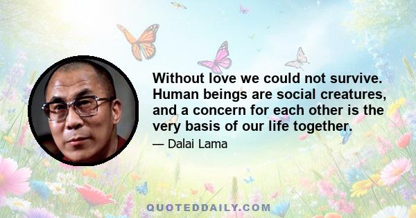 Without love we could not survive. Human beings are social creatures, and a concern for each other is the very basis of our life together.