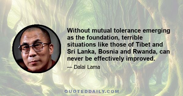 Without mutual tolerance emerging as the foundation, terrible situations like those of Tibet and Sri Lanka, Bosnia and Rwanda, can never be effectively improved.