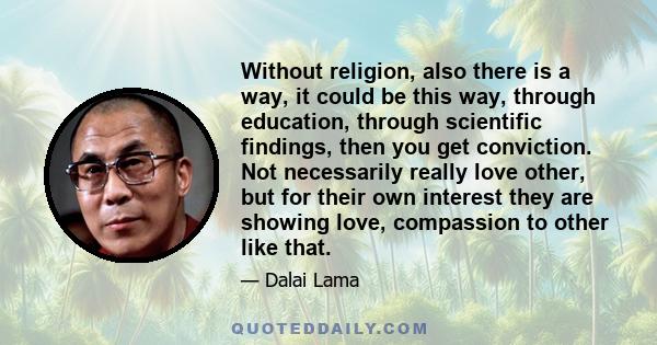 Without religion, also there is a way, it could be this way, through education, through scientific findings, then you get conviction. Not necessarily really love other, but for their own interest they are showing love,