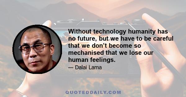 Without technology humanity has no future, but we have to be careful that we don’t become so mechanised that we lose our human feelings.