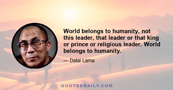 World belongs to humanity, not this leader, that leader or that king or prince or religious leader. World belongs to humanity.