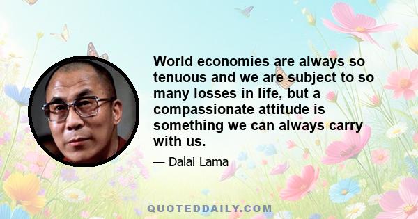 World economies are always so tenuous and we are subject to so many losses in life, but a compassionate attitude is something we can always carry with us.