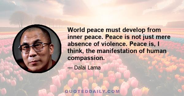 World peace must develop from inner peace. Peace is not just mere absence of violence. Peace is, I think, the manifestation of human compassion.