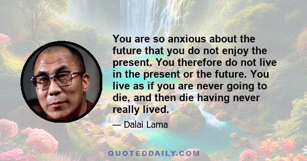 You are so anxious about the future that you do not enjoy the present. You therefore do not live in the present or the future. You live as if you are never going to die, and then die having never really lived.