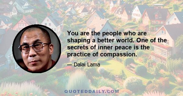 You are the people who are shaping a better world. One of the secrets of inner peace is the practice of compassion.